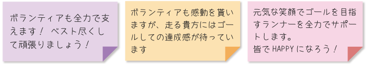 ボランティアも全力で支えます！ ベスト尽くして頑張りましょう！ ・ボランティアも感動を貰いますが、走る貴方にはゴールしての達成感が待っています ・元気な笑顔でゴールを目指すランナーを全力でサポートします。皆でHAPPYになろう！