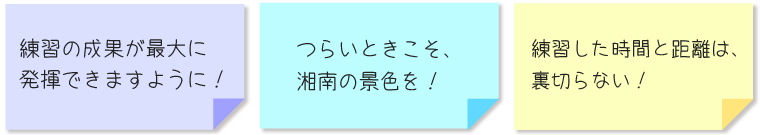 ・練習の成果が最大に発揮できますように！ ・つらいときこそ、湘南の景色を！ ・練習した時間と距離は、裏切らない！