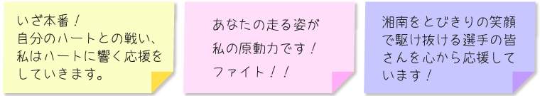 ・いざ本番！自分のハートとの戦い、私はハートに響く応援をしていきます。 ・あなたの走る姿が私の原動力です！ファイト！！ ・湘南をとびきりの笑顔で駆け抜ける選手の皆さんを心から応援しています！